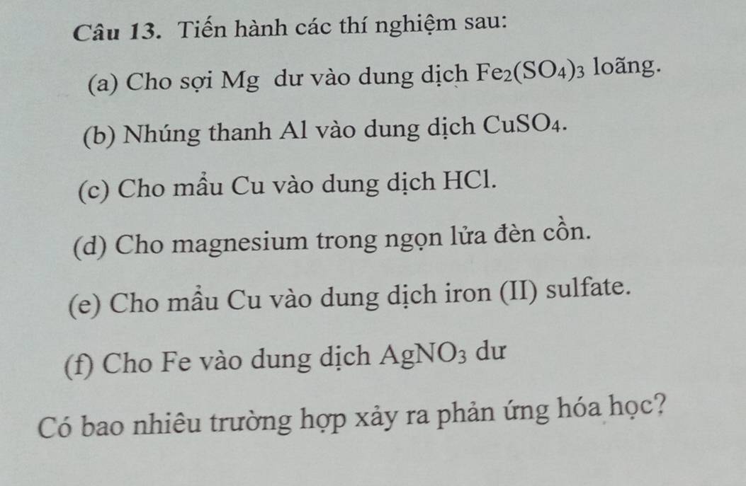 Tiến hành các thí nghiệm sau: 
(a) Cho sợi Mg dư vào dung dịch Fe_2(SO_4)_3 loãng. 
(b) Nhúng thanh Al vào dung dịch CuSO₄. 
(c) Cho mẫu Cu vào dung dịch HCl. 
(d) Cho magnesium trong ngọn lửa đèn cồn. 
(e) Cho mẫu Cu vào dung dịch iron (II) sulfate. 
(f) Cho Fe vào dung dịch AgNO_3 dư 
Có bao nhiêu trường hợp xảy ra phản ứng hóa học?