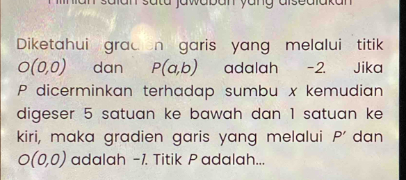 tü jawaban yung alsedlakan 
Diketahui grad n garis yang melalui titik
O(0,0) dan P(a,b) adalah -2. Jika
P dicerminkan terhadap sumbu x kemudian 
digeser 5 satuan ke bawah dan 1 satuan ke 
kiri, maka gradien garis yang melalui P' dan
O(0,0) adalah -1. Titik P adalah...