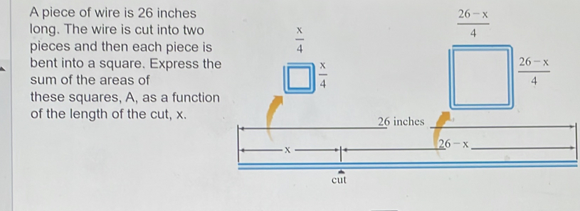 A piece of wire is 26 inches
long. The wire is cut into two
pieces and then each piece is
bent into a square. Express the
sum of the areas of
these squares, A, as a function
of the length of the cut, x.