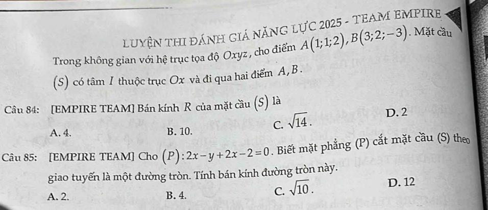 LUYệN THI ĐÁNH GIÁ NĂNG LỤC 2025 - TEAM EMPIRE
Trong không gian với hệ trục tọa độ Oxyz , cho điểm A(1;1;2), B(3;2;-3). Mặt cầu
(S) có tâm I thuộc trục Ox và đi qua hai điểm A, B.
Câu 84: [EMPIRE TEAM] Bán kính R của mặt cầu (S) là
A. 4. B. 10.
C. sqrt(14).
D. 2
Câu 85: [EMPIRE TEAM] Cho (P): 2x-y+2x-2=0. Biết mặt phẳng (P) cắt mặt cầu (S) theo
giao tuyến là một đường tròn. Tính bán kính đường tròn này.
A. 2. B. 4.
C. sqrt(10).
D. 12