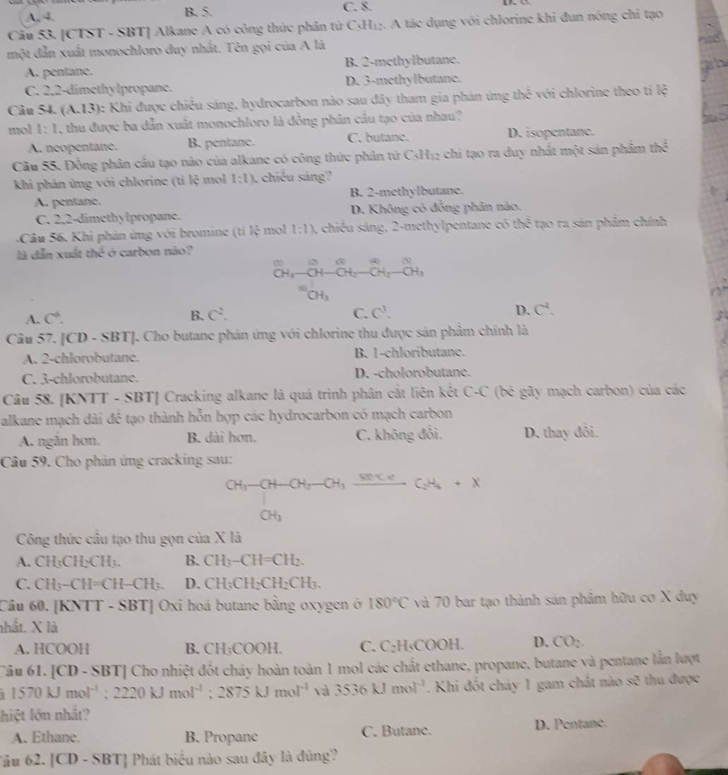 B. 5.
A, 4. C. 8.
U
Cầu 53. [CTST - SBT] Alkane A có công thức phân tử C≤H₁₂. A tác dụng với chlorine khi đun nóng chi tạo
một dẫn xuất monochloro duy nhất. Tên gọi của A là
A. pentane. B. 2-methylbutane.
C. 2.2-dimethylpropane. D. 3-methylbutane.
Câu 54. (A.13) 0: Khi được chiều sáng, hydrocarbon nào sau đây tham gia phán ứng thể với chlorine theo ti lệ
mol 1:1 , thu được ba dẫn xuất monochloro là đồng phân cầu tạo của nhau?
A. neopentane. B. pentanc. C. butane. D. isopentane.
Câu 55. Đồng phân cầu tạo nào của alkane có công thức phân từ CsH₁2 chi tạo ra duy nhất một sản phẩm thể
khi phản ứng với chlorine (ti lệ mol 1:1) chiều sáng?
A. pentane. B. 2-methylbutane.
C. 2,2-dimethy lpropane. D. Không có đồng phân nào.
-Câu 56. Khi phản ứng với bromine (tí lệ mol l:l) 4 chiều sáng, 2-methylpentane có thể tạo ra sản phẩm chính
là dẫn xuất the^2 ở carbon não?
_(OH)^(OH)-_(OH)^(Ou-overline C)H_2-overline CH_OH_3
CH_3
A. C^4. B. C^2.
C. C^3. D. C^4.
Câu 57. [CD - SBT]. Cho butane phản ứng với chlorine thu được sản phẩm chính là
A. 2-chlorobutane. B. 1-chloributane.
C. 3-chlorobutane. D. -cholorobutane.
Câu 58. [KNTT - SBT] Cracking alkane là quả trình phân cắt liên kết ( -C * (bé gãy mạch carbon) của các
alkane mạch dài đẻ tạo thành hỗn hợp các hydrocarbon có mạch carbon
A. ngăn hơn. B. dài hơn. C. không đổi. D. thay đôi.
Câu 59. Cho phản ứng cracking sau:
beginarrayr CH_3-CH-CH_2-CH_3frac CH_CH_3CH_2+x
Công thức cầu tạo thu gọn của X là
A. CH₃CH₂CH₃. B. CH_3-CH=CH_2.
C. CH_3-CH=CH-CH_3. D. CH_3CH_2CH_2CH_3.
Câu 60. [KNTT - SBT] Oxi hoá butane bằng oxygen ở 180°C và 70 bar tạo thành sản phâm hữu cơ X duy
nhất. X là
A. HCOOH B. 1 H;COOH. C. C₂H₅COOH. D. CO_2.
Câu 61. [CD - SBT] Cho nhiệt đốt cháy hoàn toàn 1 mol các chất ethane, propane, butane và pentane lằn lượt
1570kJmol^(-1):2220kJmol^(-1);2875kJmol^(-1) và 3536kJmol^(-1). Khi đốt cháy 1 gam chất nào sẽ thu được
hiệt lớn nhất?
A. Ethane. B. Propane C. Butane. D. Pentane.
âu 62.|CD-SBT| Phát biểu nào sau đây là đúng?