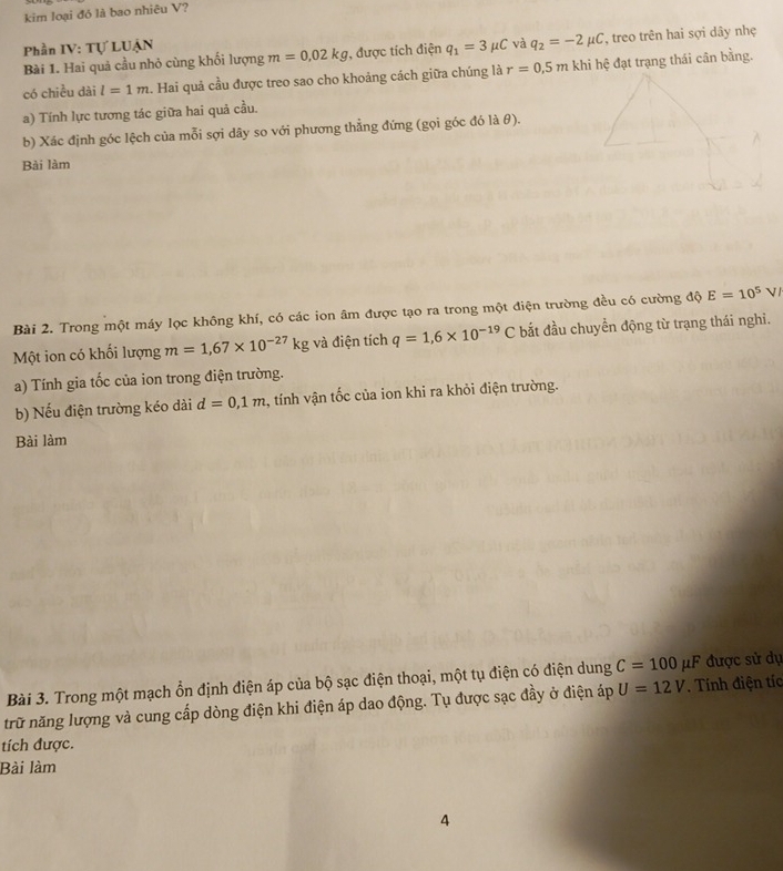 kim loại đỏ là bao nhiêu V? 
Phần IV: Tự LUẠN 
Bài 1. Hai quả cầu nhỏ cùng khối lượng m=0,02kg , được tích điện q_1=3mu C và q_2=-2mu C , treo trên hai sợi dây nhẹ 
có chiều dài l=1m 2. Hai quả cầu được treo sao cho khoảng cách giữa chúng là r=0.5mk khi hệ đạt trạng thái cân bằng. 
a) Tính lực tương tác giữa hai quả cầu. 
b) Xác định góc lệch của mỗi sợi dây so với phương thẳng đứng (gọi góc đó là θ). 
Bài làm 
Bài 2. Trong một máy lọc không khí, có các ion âm được tạo ra trong một điện trường đều có cường độ E=10^5V
Một ion có khối lượng m=1,67* 10^(-27)kg và điện tích q=1,6* 10^(-19)C bắt đầu chuyển động từ trạng thái nghi. 
a) Tính gia tốc của ion trong điện trường. 
b) Nếu điện trường kéo dài d=0,1m 2, tính vận tốc của ion khi ra khỏi điện trường. 
Bài làm 
Bài 3. Trong một mạch ổn định điện áp của bộ sạc điện thoại, một tụ điện có điện dung C=100mu F được sử dự 
trữ năng lượng và cung cấp dòng điện khi điện áp dao động. Tụ được sạc đầy ở điện áp U=12V. Tính điện tíc 
tích được. 
Bài làm 
4