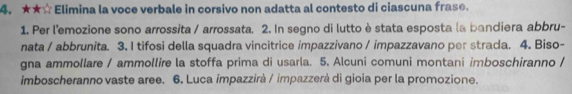 ★★☆ Elimina la voce verbale in corsivo non adatta al contesto di ciascuna frase. 
1. Per l'emozione sono arrossita / arrossata. 2. In segno di lutto èstata esposta la bandiera abbru- 
nata / abbrunita. 3. I tifosi della squadra vincitrice impazzivano / impazzavano per strada. 4. Biso- 
gna ammollare / ammollire la stoffa prima di usarla. 5. Alcuni comuni montani imboschiranno / 
imboscheranno vaste aree. 6. Luca impazzirà / impazzerà di gioia per la promozione.