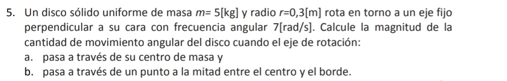 Un disco sólido uniforme de masa m=5[kg] y radio r=0,3[m] rota en torno a un eje fijo 
perpendicular a su cara con frecuencia angular 7[rad/s]. Calcule la magnitud de la 
cantidad de movimiento angular del disco cuando el eje de rotación: 
a. pasa a través de su centro de masa y 
b. pasa a través de un punto a la mitad entre el centro y el borde.