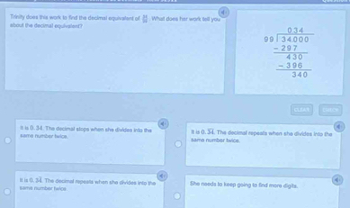 about the decimal equivalent? Trinity does this work to find the decimal equivallent of What does har work tell you H
beginarrayr 6.34 9encloselongdiv 34000 -287 hline 430 -386 hline 340endarray
CLSA EM ch
same number twics. tt is 0. 34. The decimal stops when she divides into the same number twics. tt is (. 34. The decimal repeals when she divides into the
same number twice H in 034 The decimal repeals when she divides into the She needs to keep going to find more digits.