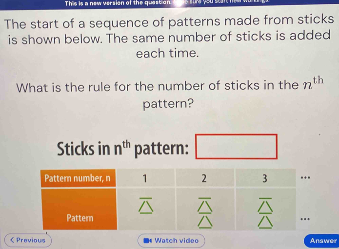 This is a new version of the question.
The start of a sequence of patterns made from sticks
is shown below. The same number of sticks is added
each time.
What is the rule for the number of sticks in the n^(th)
pattern?
Sticks in n^(th) pattern:
< Previous  Watch video Answer