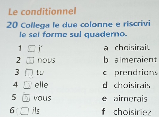 Le conditionnel
20 Collega le due colonne e riscrivi
le sei forme sul quaderno.
1 j' a choisirait
2 nous b aimeraient
3 tu c prendrions
4 elle d choisirais
5 vous e aimerais
6 ils f choisiriez