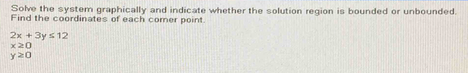 Solve the system graphically and indicate whether the solution region is bounded or unbounded. 
Find the coordinates of each corner point.
2x+3y≤ 12
x≥ 0
y≥ 0