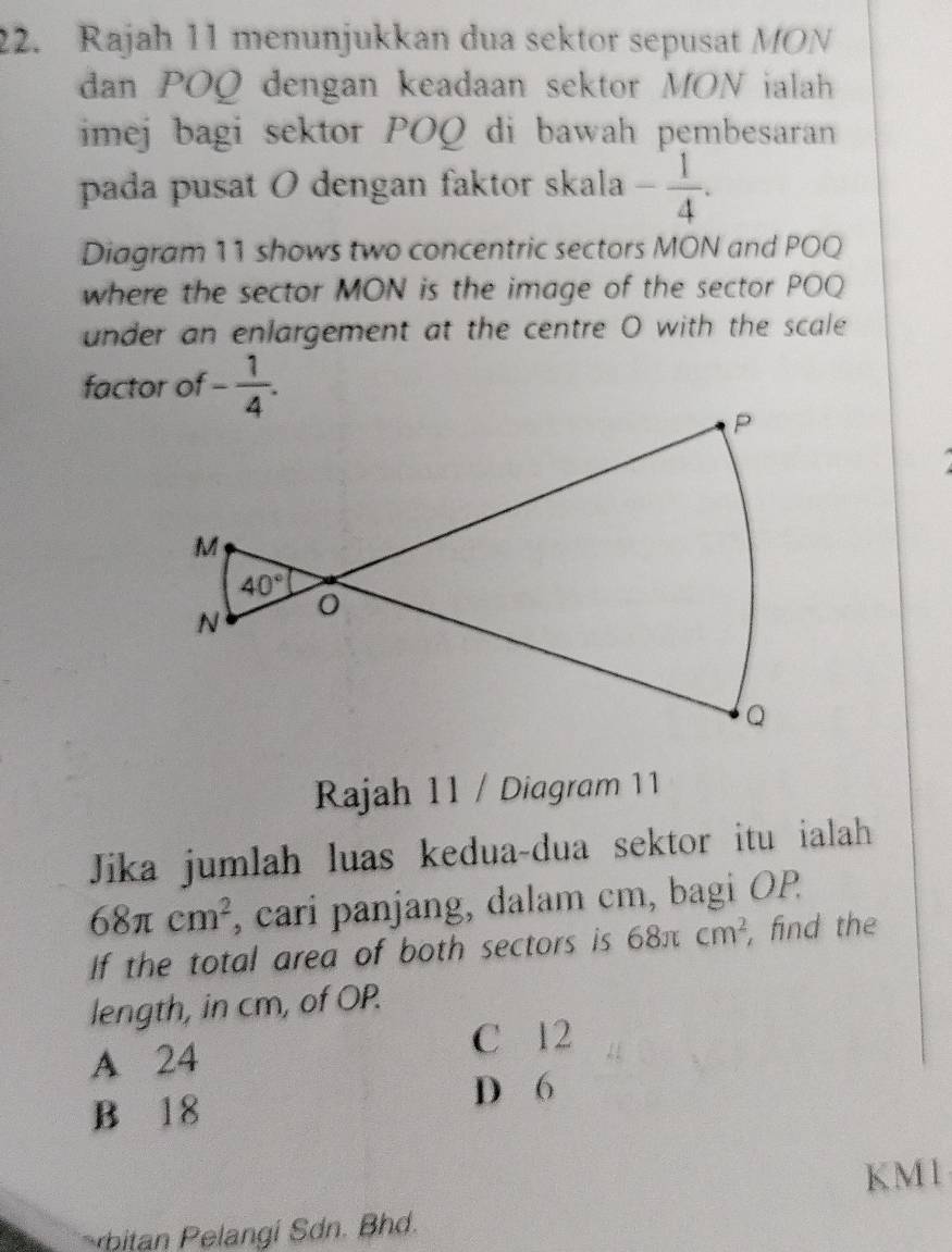 Rajah 11 menunjukkan dua sektor sepusat MON
dan POQ dengan keadaan sektor MON ialah
imej bagi sektor POQ di bawah pembesaran
pada pusat O dengan faktor skala - 1/4 .
Diagram 11 shows two concentric sectors MON and POQ
where the sector MON is the image of the sector POQ
under an enlargement at the centre O with the scale
factor of - 1/4 .
Rajah 11 / Diagram 11
Jika jumlah luas kedua-dua sektor itu ialah
68π cm^2 , cari panjang, dalam cm, bagi OP
If the total area of both sectors is 68π cm^2 , find the
length, in cm, of OP.
C 12
A 24
D 6
B 18
KM1
bitan  elangi Sdn. Bhd.