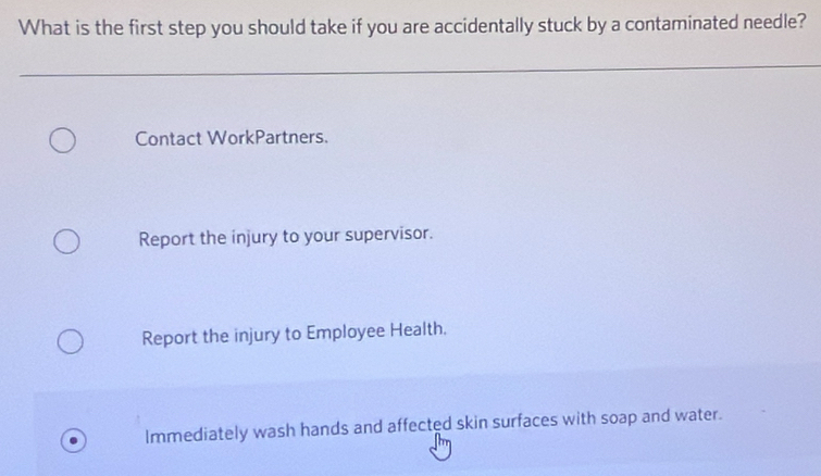 What is the first step you should take if you are accidentally stuck by a contaminated needle?
Contact WorkPartners.
Report the injury to your supervisor.
Report the injury to Employee Health.
Immediately wash hands and affected skin surfaces with soap and water.