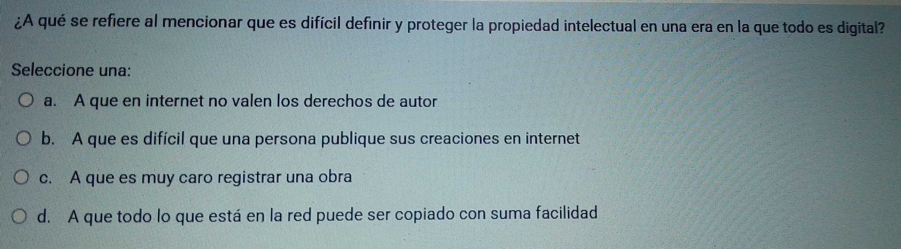 ¿A qué se refiere al mencionar que es difícil definir y proteger la propiedad intelectual en una era en la que todo es digital?
Seleccione una:
a. A que en internet no valen los derechos de autor
b. A que es difícil que una persona publique sus creaciones en internet
c. A que es muy caro registrar una obra
d. A que todo lo que está en la red puede ser copiado con suma facilidad