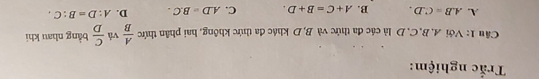 Trắc nghiệm:
Câu 1: Với A. B, C, D là các đa thức và B, D khác đa thức không, hai phân thức  A/B  vả  C/D  bằng nhau khi
A. A. B=C.D. C. A. D=B.C.
B. A+C=B+D.
D. A:D=B:C.