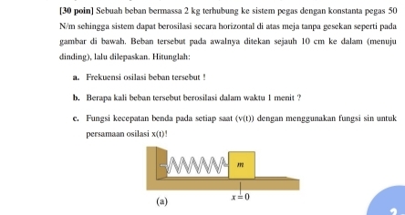 [30 poin] Sebuah beban bermassa 2 kg terhubung ke sistem pegas dengan konstanta pegas 50
N/m sehingga sistem dapat berosilasi secara horizontal di atas meja tanpa gesekan seperti pada
gambar di bawah. Beban tersebut pada awalnya ditekan sejauh 10 cm ke dalam (menuju
dinding), lalu dilepaskan. Hitunglah:
a. Frekuensi osilasi beban tersebut !
b. Berapa kali beban tersebut berosilasi dalam waktu 1 menit ?
c. Fungsi kecepatan benda pada setiap saat (v(t)) dengan menggunakan fungsi sin untuk
persamaan osilasi x(t)!