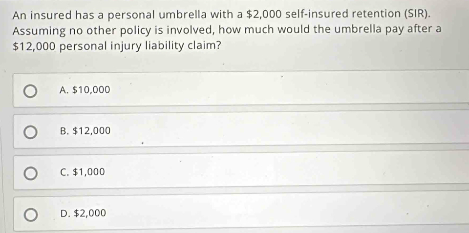 An insured has a personal umbrella with a $2,000 self-insured retention (SIR).
Assuming no other policy is involved, how much would the umbrella pay after a
$12,000 personal injury liability claim?
A. $10,000
B. $12,000
C. $1,000
D. $2,000