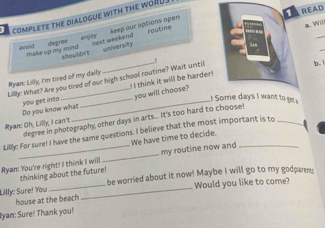 COMPLETE THE DIALOGUE WITH THE WORU 
a. Wil 

avoid degree enjoy keep our options open 
make up my mindnext weekend routine TAREAD_ 
shouldn't university 
268 
Lilly: What? Are you tired of our high school routine? Wait until 1 
b.1 
Ryan: Lilly, I'm tired of my daily 
! I think it will be harder! 
you will choose? 
Do you know what you get into 
! Some days I want to get a 
degree in photography, other days in arts... It's too hard to choose! 
Ryan: Oh, Lilly, I can't 
Lilly: For sure! I have the same questions. I believe that the most important is to_ 
We have time to decide. 
Ryan: You're right! I think I will _my routine now and_ 
thinking about the future! 
Lilly: Sure! You __be worried about it now! Maybe I will go to my godparens 
Would you like to come? 
house at the beach 
Ryan: Sure! Thank you!