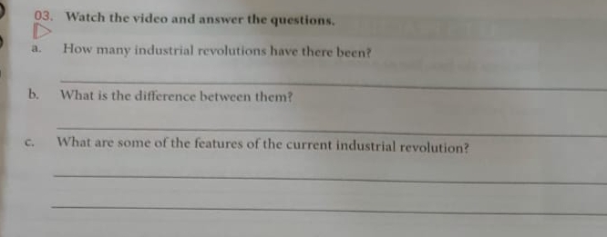 Watch the video and answer the questions. 
a. How many industrial revolutions have there been? 
_ 
b. What is the difference between them? 
_ 
c. What are some of the features of the current industrial revolution? 
_ 
_