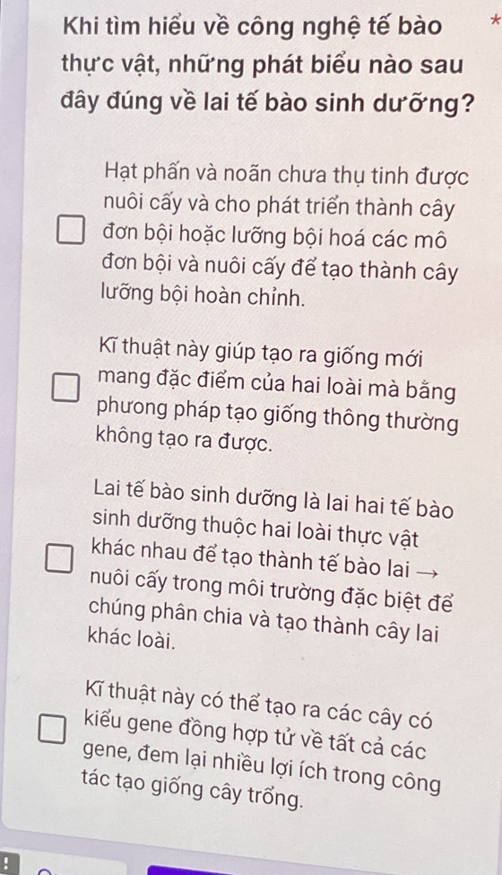 Khi tìm hiểu về công nghệ tế bào *
thực vật, những phát biểu nào sau
đây đúng về lai tế bào sinh dưỡng?
Hạt phấn và noãn chưa thụ tinh được
nuôi cấy và cho phát triển thành cây
đơn bội hoặc lưỡng bội hoá các mô
đơn bội và nuôi cấy để tạo thành cây
lưỡng bội hoàn chỉnh.
Kĩ thuật này giúp tạo ra giống mới
mang đặc điểm của hai loài mà bằng
phương pháp tạo giống thông thường
không tạo ra được.
Lai tế bào sinh dưỡng là lai hai tế bào
sinh dưỡng thuộc hai loài thực vật
khác nhau để tạo thành tế bào lai
nuôi cấy trong môi trường đặc biệt để
chúng phân chia và tạo thành cây lai
khác loài.
Kĩ thuật này có thể tạo ra các cây có
kiểu gene đồng hợp tử về tất cả các
gene, đem lại nhiều lợi ích trong công
tác tạo giống cây trổng.