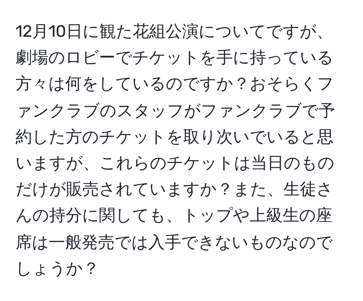 12月10日に観た花組公演についてですが、劇場のロビーでチケットを手に持っている方々は何をしているのですか？おそらくファンクラブのスタッフがファンクラブで予約した方のチケットを取り次いでいると思いますが、これらのチケットは当日のものだけが販売されていますか？また、生徒さんの持分に関しても、トップや上級生の座席は一般発売では入手できないものなのでしょうか？