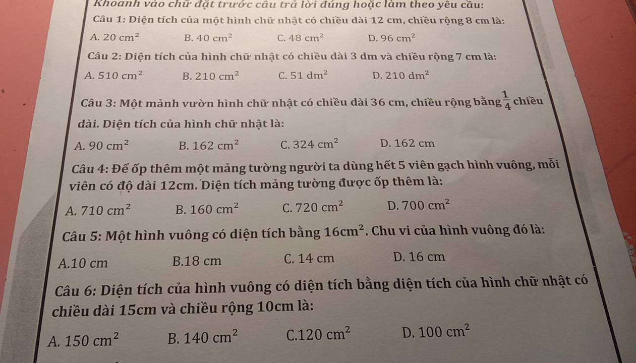 Khoanh vào chữ đặt trước câu trả lời đúng hoặc làm theo yêu cầu:
Câu 1: Diện tích của một hình chữ nhật có chiều dài 12 cm, chiều rộng 8 cm là:
A. 20cm^2 B. 40cm^2 C. 48cm^2 D. 96cm^2
Câu 2: Diện tích của hình chữ nhật có chiều dài 3 dm và chiều rộng 7 cm là:
A. 510cm^2 B. 210cm^2 C. 51dm^2 D. 210dm^2
Câu 3: Một mảnh vườn hình chữ nhật có chiều dài 36 cm, chiều rộng bằng  1/4  chiều
dài. Diện tích của hình chữ nhật là:
A. 90cm^2 B. 162cm^2 C. 324cm^2 D. 162 cm
Câu 4: Để ốp thêm một mảng tường người ta dùng hết 5 viên gạch hình vuông, mỗi
viên có độ dài 12cm. Diện tích mảng tường được ốp thêm là:
A. 710cm^2 B. 160cm^2 C. 720cm^2 D. 700cm^2
Câu 5: Một hình vuông có diện tích bằng 16cm^2. Chu vi của hình vuông đó là:
A. 10 cm B. 18 cm C. 14 cm D. 16 cm
Câu 6: Diện tích của hình vuông có diện tích bằng diện tích của hình chữ nhật có
chiều dài 15cm và chiều rộng 10cm là:
A. 150cm^2 B. 140cm^2 C. 120cm^2 D. 100cm^2