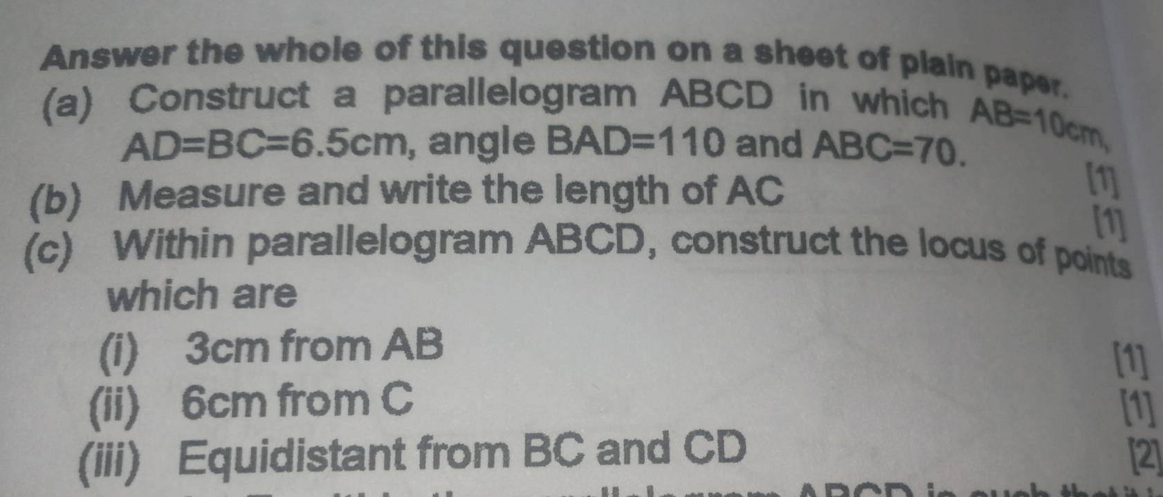 Answer the whole of this question on a sheet of plain paper. 
(a) Construct a parallelogram ABCD in which
AD=BC=6.5cm , angle BAD=110 and ABC=70.
AB=10cm, 
(b) Measure and write the length of AC
[1] 
[1] 
(c) Within parallelogram ABCD, construct the locus of points 
which are 
(i) 3cm from AB
[1] 
(ii) 6cm from C [1] 
(iii) Equidistant from BC and CD [2]