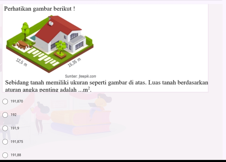 Perhatikan gambar berikut !
Sumber: freepik.com
Sebidang tanah memiliki ukuran seperti gambar di atas. Luas tanah berdasarkan
aturan angka penting adalah m^2.
191,870
192
191,9
191,875
191,88