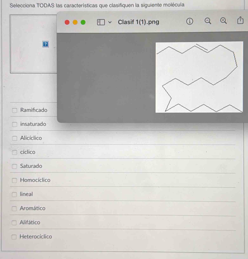 Selecciona TODAS las características que clasifiquen la siguiente molécula
Clasif 1(1).png
a
Ramifcado
insaturado
Alicíclico
cíclico
Saturado
Homocíclico
lineal
Aromático
Alifático
Heterocíclico