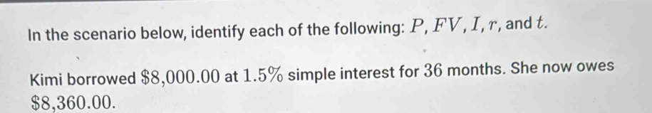 In the scenario below, identify each of the following: P, FV, I, r, and t. 
Kimi borrowed $8,000.00 at 1.5% simple interest for 36 months. She now owes
$8,360.00.