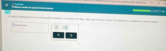 WMERwjirt FQvikcubSynNqw81g700L-KR2u7Ew 
O Tuncenes 
Problema verbal con proporciones inversas 
_ 35 
¿Cuántos trabajadores se necesitan para completar un trabajo en 9 días, dado que le toma 12 días a 6 trabajadores completar el mismo trabajo? 
Inabagadories  □ /□   □  □ /□  
×