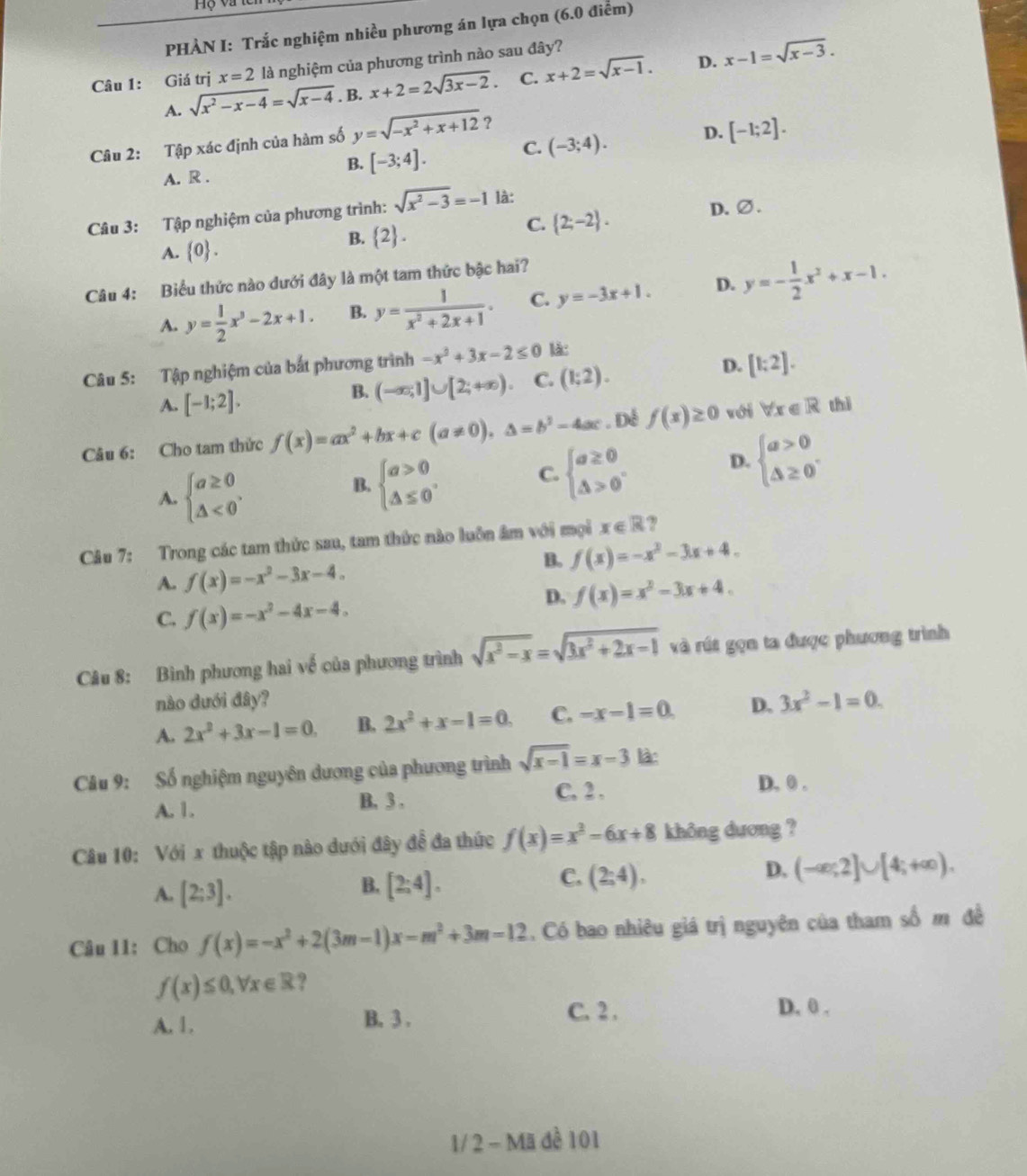 Hộ và te
PHÀN I: Trắc nghiệm nhiều phương án lựa chọn (6.0 điễm)
D.
Câu 1: Giá trị x=2 là nghiệm của phương trình nào sau đây?
A. sqrt(x^2-x-4)=sqrt(x-4). B. x+2=2sqrt(3x-2). C. x+2=sqrt(x-1). x-1=sqrt(x-3).
Câu 2: Tập xác định của hàm số y=sqrt(-x^2+x+12) ?
B. [-3;4]. C. (-3;4). D. [-1;2].
A. R .
Câu 3: Tập nghiệm của phương trình: sqrt(x^2-3)=-1 là:
C.  2;-2 . D.∅.
A.  0 .
B.  2 .
Câu 4: Biểu thức nào dưới đây là một tam thức bậc hai?
A. y= 1/2 x^3-2x+1. B. y= 1/x^2+2x+1 . C. y=-3x+1. D. y=- 1/2 x^2+x-1.
D.
Câu 5: Tập nghiệm của bắt phương trình -x^2+3x-2≤ 0 lǎ:
A. [-1;2].
B. (-∈fty ,1]∪ [2;+∈fty ). C. (1;2). [1:2].
Câu 6: Cho tam thức f(x)=ax^2+bx+c(a!= 0),△ =b^2-4ac. Dé f(x)≥ 0 với forall x∈ R thì
A. beginarrayl a≥ 0 △ <0endarray. .
B. beginarrayl a>0 △ ≤ 0endarray. . C. beginarrayl a≥ 0 △ >0endarray. . D. beginarrayl a>0 △ ≥ 0endarray. .
Câu 7: Trong các tam thức sau, tam thức nào luôn âm với mọi x∈ R ,
B. f(x)=-x^2-3x+4.
A. f(x)=-x^2-3x-4.
D. f(x)=x^2-3x+4.
C. f(x)=-x^2-4x-4.
Câu 8: Bình phương hai về của phương trình sqrt(x^2-x)=sqrt(3x^2+2x-1) và rút gọn ta được phương trình
nào dưới đây?
A. 2x^2+3x-1=0. B, 2x^2+x-1=0. C. -x-1=0. D. 3x^2-1=0.
Câu 9: Số nghiệm nguyên dương của phương trình sqrt(x-1)=x-3 làn
A. 1. B, 3 . C, 2 ,
D. 0 .
Câu 10: Với x thuộc tập nào dưới đây đễ đa thức f(x)=x^2-6x+8 không dương ?
A. [2;3].
C.
B. [2:4]. (2;4),
D. (-∈fty ;2]∪ [4;+∈fty ).
Câu 11: Cho f(x)=-x^2+2(3m-1)x-m^2+3m=12. Có bao nhiêu giá trị nguyên của tham số m đề
f(x)≤ 0,forall x∈ R ?
A. 1. B. 3 . C. 2 .
D. 0 .
1/ 2 - Mã để 101