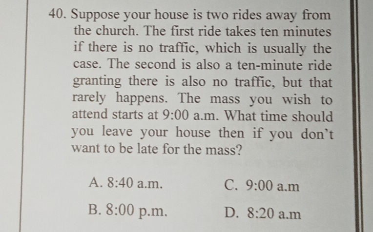 Suppose your house is two rides away from
the church. The first ride takes ten minutes
if there is no traffic, which is usually the
case. The second is also a ten-minute ride
granting there is also no traffic, but that
rarely happens. The mass you wish to
attend starts at 9:00 a.m. What time should
you leave your house then if you don't
want to be late for the mass?
A. 8:40 a.m. C. 9:00 a.m
B. 8:00 p.m. D. 8:20 a.m