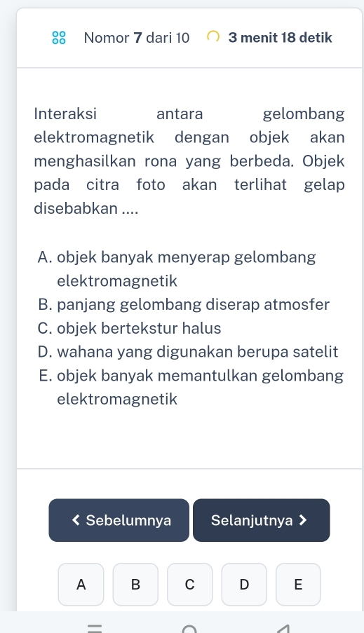 Nomor 7 dari 10 3 menit 18 detik
Interaksi antara gelombang
elektromagnetik dengan objek akan
menghasilkan rona yang berbeda. Objek
pada citra foto akan terlihat gelap
disebabkan ....
A. objek banyak menyerap gelombang
elektromagnetik
B. panjang gelombang diserap atmosfer
C. objek bertekstur halus
D. wahana yang digunakan berupa satelit
E. objek banyak memantulkan gelombang
elektromagnetik
Sebelumnya Selanjutnya

A B C D E
—