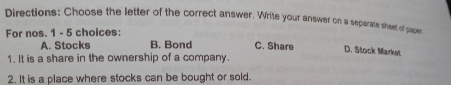 Directions: Choose the letter of the correct answer. Write your answer on a separats sheet of paper
For nos. 1 - 5 choices:
A. Stocks B. Bond C. Share
D. Stock Market
1. It is a share in the ownership of a company.
2. It is a place where stocks can be bought or sold.