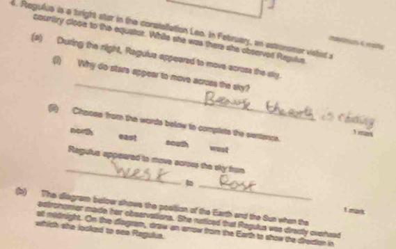 Regulue is a tright ster in the conatellation Leo. In February, an estronomer visted a
cauriry close to the equator. While she was there she observed Reguive
_
(s) During the night, Regulua apperared to move across the say.
(1) Why do stars appear to move across the sky?
(i) Chasse from the words below to complets the sentence.
norg east sauth wust
_
Regulua appeared to move acroes the sky from
_
(b) The diagram bellow shows the position of the Earth and the Sun when the
1 man
astronsmer made her observations. She naticed that Regulus was directy oversed
at midnight. On the diagram, draw an anrow from the Earth to show the drection in
which she looked to sae Regulus.