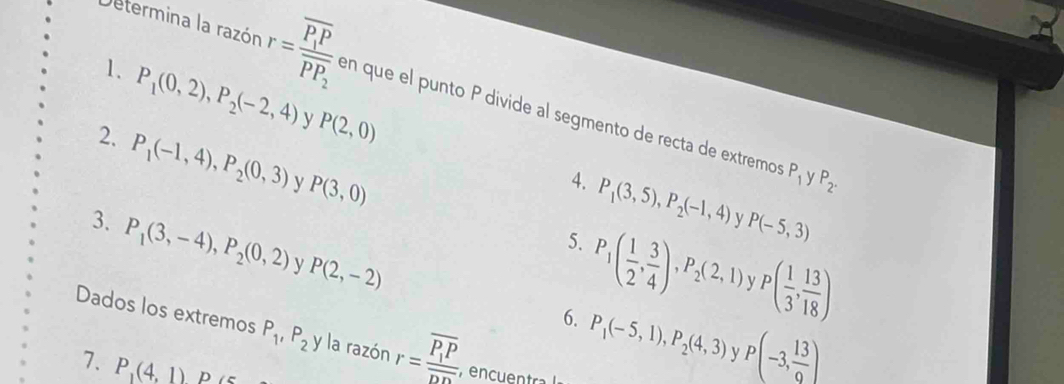 Determina la razón r=frac overline P_1Poverline PP_2 en que el punto P divide al segmento de recta de extremos 
1. P_1(0,2), P_2(-2,4) y P(2,0)
2. P_1(-1,4), P_2(0,3) y P(3,0)
P_1 v P_2. 
4. P_1(3,5), P_2(-1,4) P(-5,3)
3. P_1(3,-4), P_2(0,2) y P(2,-2)
5. P_1( 1/2 , 3/4 ), P_2(2,1) P( 1/3 , 13/18 )
6. P_1(-5,1), P_2(4,3) P(-3, 13/9 )
Dados los extremos P_1, P_2 y la razón r=frac overline P_1Poverline DD , encuentra 
7. P_1(4,1) p c