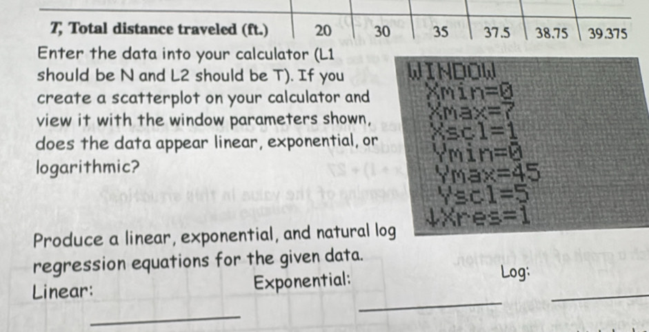 7; Total distance traveled (ft.) 20 30 35 37.5 38.75 39.375
Enter the data into your calculator (L1
should be N and L2 should be T). If you WINDOW 
create a scatterplot on your calculator and xm n=0
view it with the window parameters shown, XMax=7
does the data appear linear, exponential, or Xsc1=1
∵ min=0
logarithmic?
Ymax=45
Ysc1=5
Produce a linear, exponential, and natural log JXres=1
regression equations for the given data. 
_ 
Linear: Exponential: 
Log: 
_ 
_