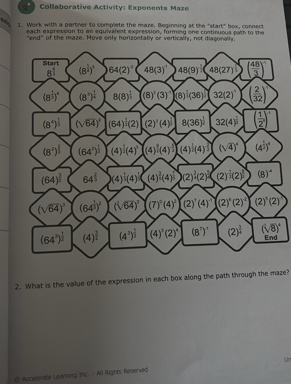 Collaborative Activity: Exponents Maze
sslo 1. Work with a partner to complete the maze. Beginning at the “start” box, connect
each expression to an equivalent expression, forming one continuous path to the
"end" of the maze. Move only horizontally or vertically, not diagonally.
2. What is the value of the expression in each box along the path through the maze?
Un
Accelerate Learning Inc. - All Rights Reserved