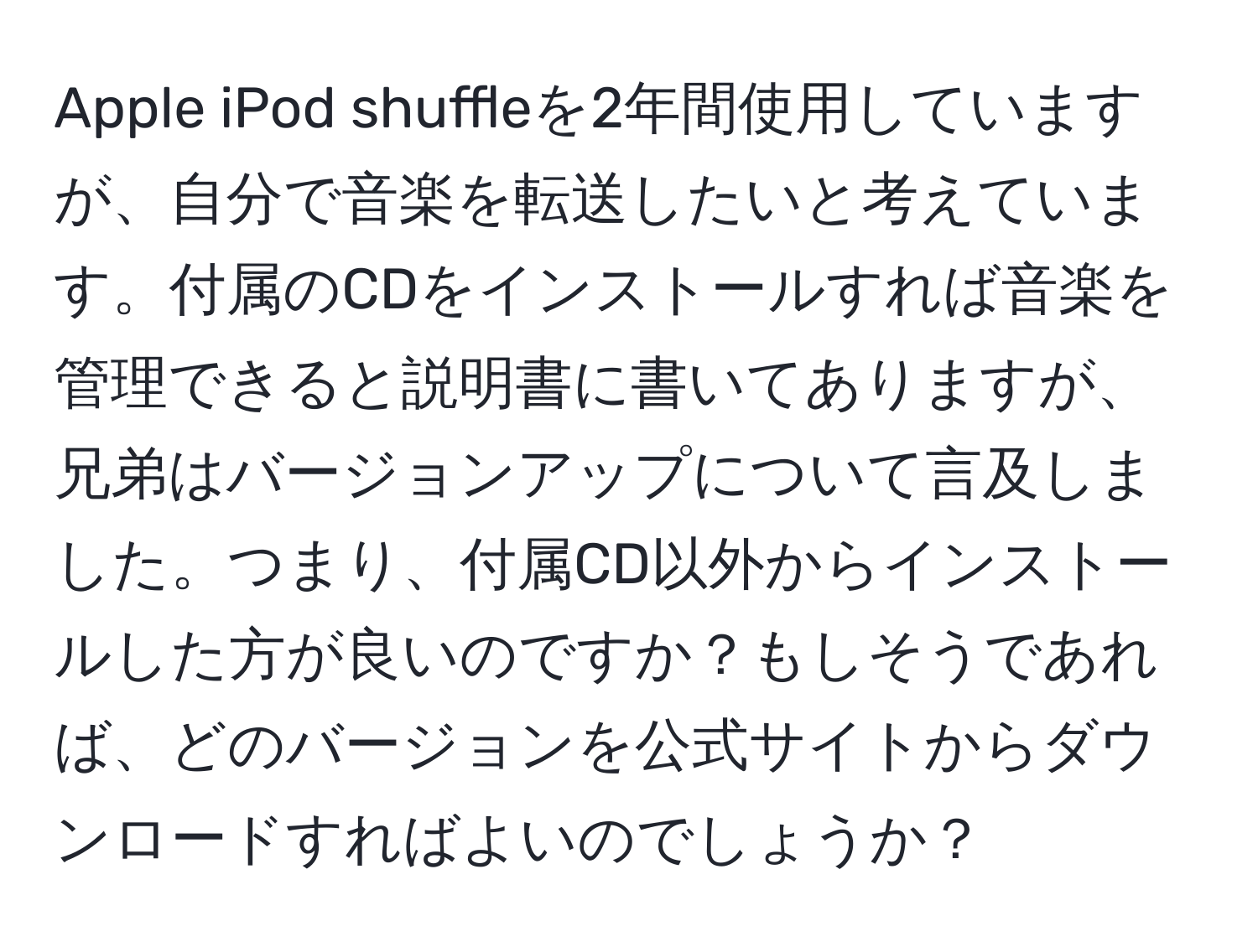 Apple iPod shuffleを2年間使用していますが、自分で音楽を転送したいと考えています。付属のCDをインストールすれば音楽を管理できると説明書に書いてありますが、兄弟はバージョンアップについて言及しました。つまり、付属CD以外からインストールした方が良いのですか？もしそうであれば、どのバージョンを公式サイトからダウンロードすればよいのでしょうか？