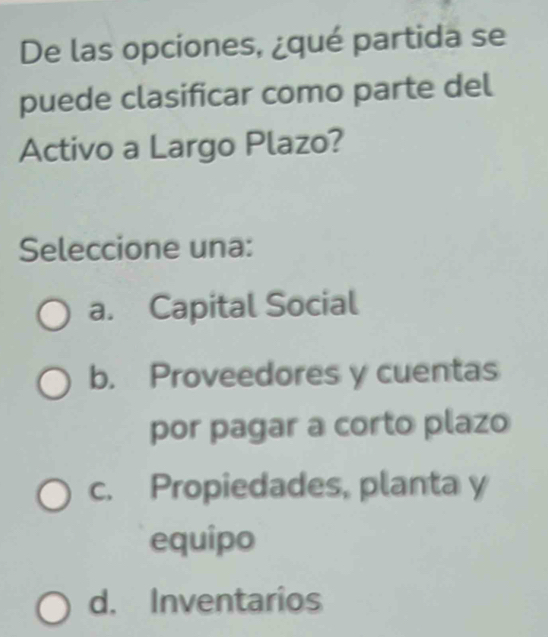 De las opciones, ¿qué partida se
puede clasificar como parte del
Activo a Largo Plazo?
Seleccione una:
a. Capital Social
b. Proveedores y cuentas
por pagar a corto plazo
c. Propiedades, planta y
equipo
d. Inventarios