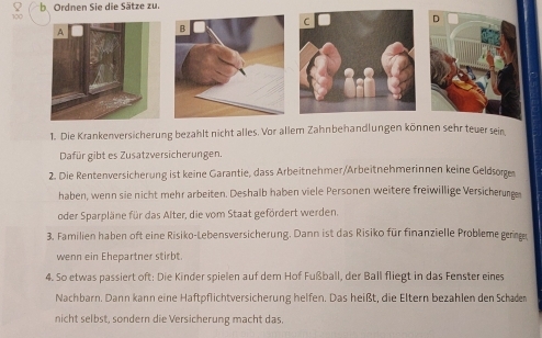 Ordnen Sie die Sätze zu. 
1. Die Krankenversicherung bezahlt nicht alles. Vor allem Zahnbehandlungen können sehr teuer sein 
Dafür gibt es Zusatzversicherungen. 
2. Die Rentenversicherung ist keine Garantie, dass Arbeitnehmer/Arbeitnehmerinnen keine Geldsoge 
haben, wenn sie nicht mehr arbeiten. Deshalb haben viele Personen weitere freiwillige Versicherung 
oder Sparpläne für das Alter, die vom Staat gefördert werden. 
3. Familien haben oft eine Risiko-Lebensversicherung. Dann ist das Risiko für finanzielle Probleme gerge 
wenn ein Ehepartner stirbt 
4. So etwas passiert oft: Die Kinder spielen auf dem Hof Fußball, der Ball fliegt in das Fenster eines 
Nachbarn. Dann kann eine Haftpflichtversicherung helfen. Das heißt, die Eltern bezahlen den Schaden 
nicht selbst, sondern die Versicherung macht das.