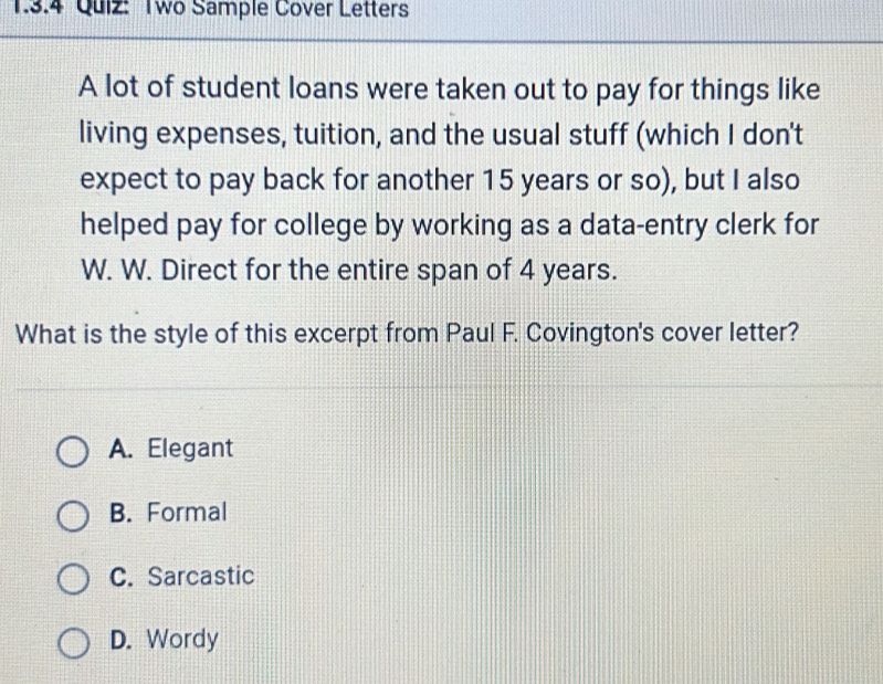 Two Sample Cover Letters
A lot of student loans were taken out to pay for things like
living expenses, tuition, and the usual stuff (which I don't
expect to pay back for another 15 years or so), but I also
helped pay for college by working as a data-entry clerk for
W. W. Direct for the entire span of 4 years.
What is the style of this excerpt from Paul F. Covington's cover letter?
A. Elegant
B. Formal
C. Sarcastic
D. Wordy