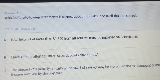 Which of the following statements is correct about interest? Choose all that are correct.
SELECT ALL THAT APPLY
A Total interest of more than $1,500 from all sources must be reported on Schedule B.
B Credit unions often call interest on deposits "dividends."
C The amount of a penalty on early withdrawal of savings may be more than the total amount of inte
income received by the taxpayer.