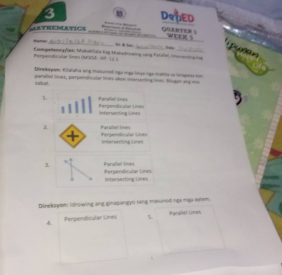 DPED
Regator d fü Séglippent
MATHEMATICS Egeries de Ropcaión QUARTER 3
* WEEK S
Name_
_
lipuñan
Competency/les: Makakilala kag Makadrowing sang Parallel, intersecting kag
Perpendicular línes (M3GE- IIII- 12.1
Direkayon: Kilalaha ang masuned nga mga linya nga makita sa laragxay kon
parallel lines, perpendicular lines ukon intersecting lines. Bilugan ang imo
sabat
1. Parallel lines
Perpendicular Línes
Intersecting Lines
2. Parallel lines
+ Perpendicular Lines
Intersecting Lines
3. Parallel lines
Perpendicular Lines
Intersecting Lines
Direksyon: Idrowing ang ginapangyo sang masunod nga mga aytem.
4. Perpendicular Lines 5. Parallel Lines