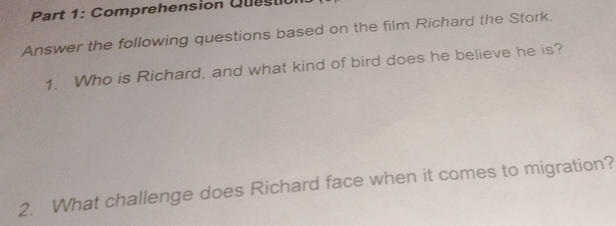 Comprehension Questio 
Answer the following questions based on the film Richard the Stork. 
1. Who is Richard, and what kind of bird does he believe he is? 
2. What challenge does Richard face when it comes to migration?