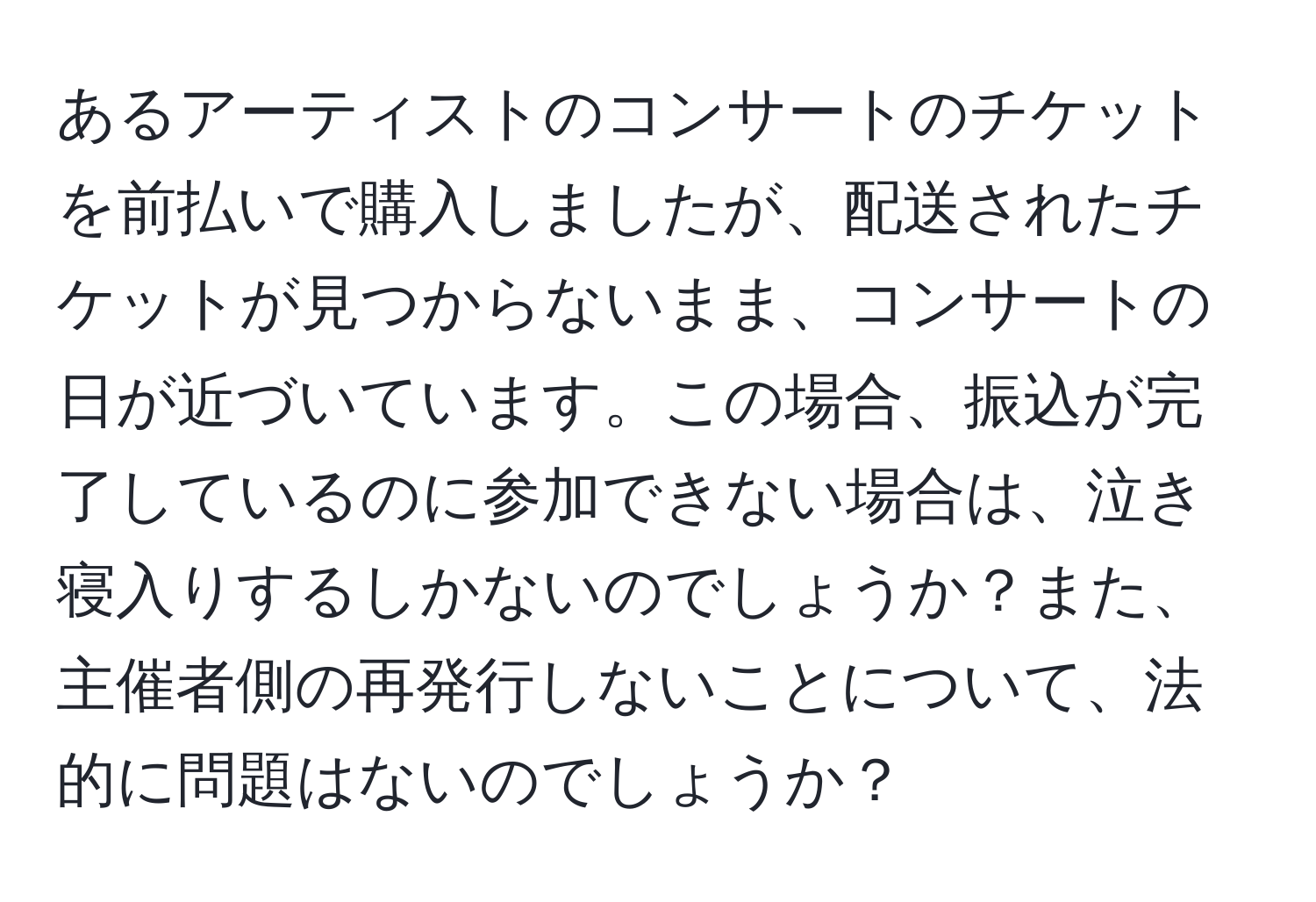 あるアーティストのコンサートのチケットを前払いで購入しましたが、配送されたチケットが見つからないまま、コンサートの日が近づいています。この場合、振込が完了しているのに参加できない場合は、泣き寝入りするしかないのでしょうか？また、主催者側の再発行しないことについて、法的に問題はないのでしょうか？