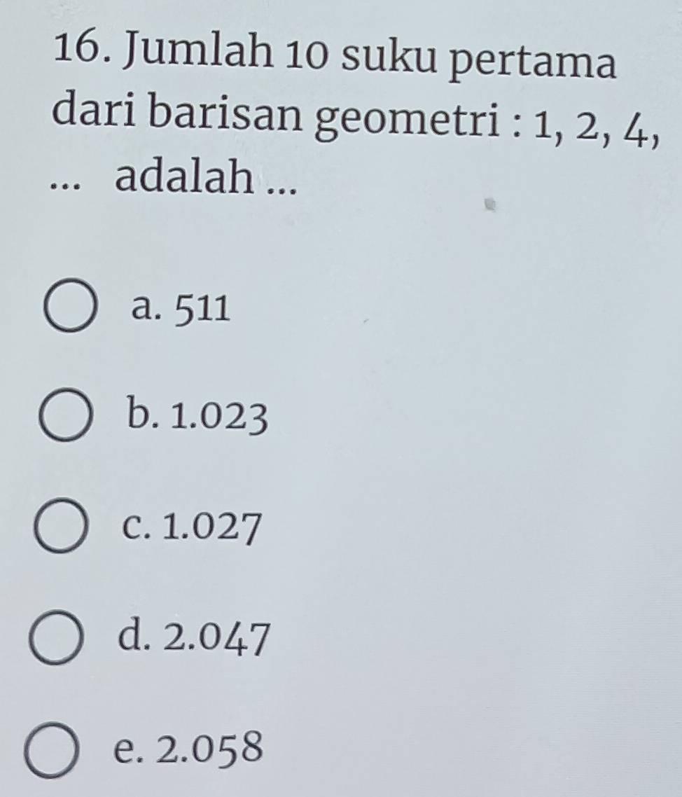 Jumlah 10 suku pertama
dari barisan geometri : 1, 2, 4,
... adalah ...
a. 511
b. 1.023
c. 1.027
d. 2.047
e. 2.058