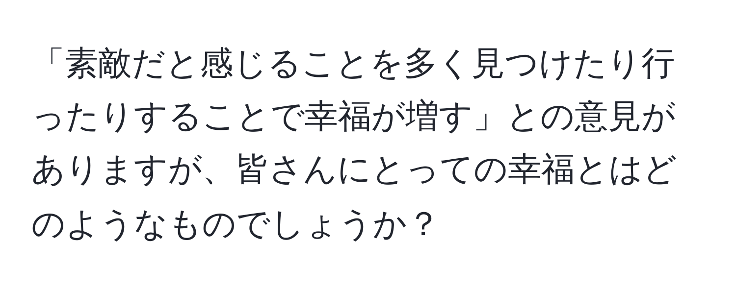 「素敵だと感じることを多く見つけたり行ったりすることで幸福が増す」との意見がありますが、皆さんにとっての幸福とはどのようなものでしょうか？