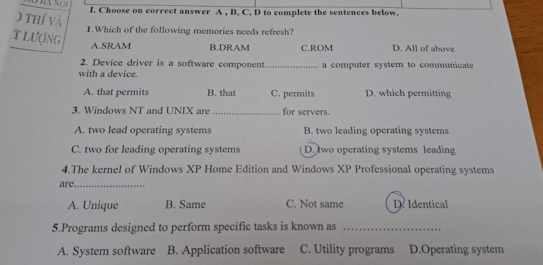 Choose on correct answer A , B, C, D to complete the sentences below.
0 thí và
1.Which of the following memories needs refresh?
T Lượng A.SRAM
B.DRAM C.ROM D. All of above
2. Device driver is a software component_ a computer system to communicate
with a device.
A. that permits B. that C. permits D. which permitting
3. Windows NT and UNIX are _for servers.
A. two lead operating systems B. two leading operating systems
C. two for leading operating systems D. two operating systems leading
4.The kernel of Windows XP Home Edition and Windows XP Professional operating systems
are._
A. Unique B. Same C. Not same D Identical
5.Programs designed to perform specific tasks is known as_
A. System software B. Application software C. Utility programs D.Operating system