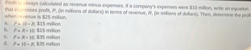 Profit is always calculated as revenue minus expenses. If a company's expenses were $10 million, write an equation
that expresses profit, P, (in millions of dollars) in terms of revenue, R, (in millions of dollars). Then, determine the prof
when revenue is $25 million.
a. P=10-R; $15million
b. P=R-10; $15million
C. P=R-10; $35million
d. P=10-R; $35million