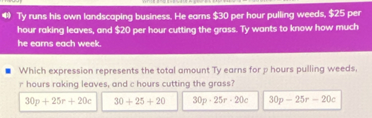 write and Evaluate A geurait
❸ Ty runs his own landscaping business. He earns $30 per hour pulling weeds, $25 per
hour raking leaves, and $20 per hour cutting the grass. Ty wants to know how much
he earns each week.
Which expression represents the total amount Ty earns for p hours pulling weeds,
r hours raking leaves, and c hours cutting the grass?
30p+25r+20c 30+25+20 30p· 25r· 20c 30p-25r-20c