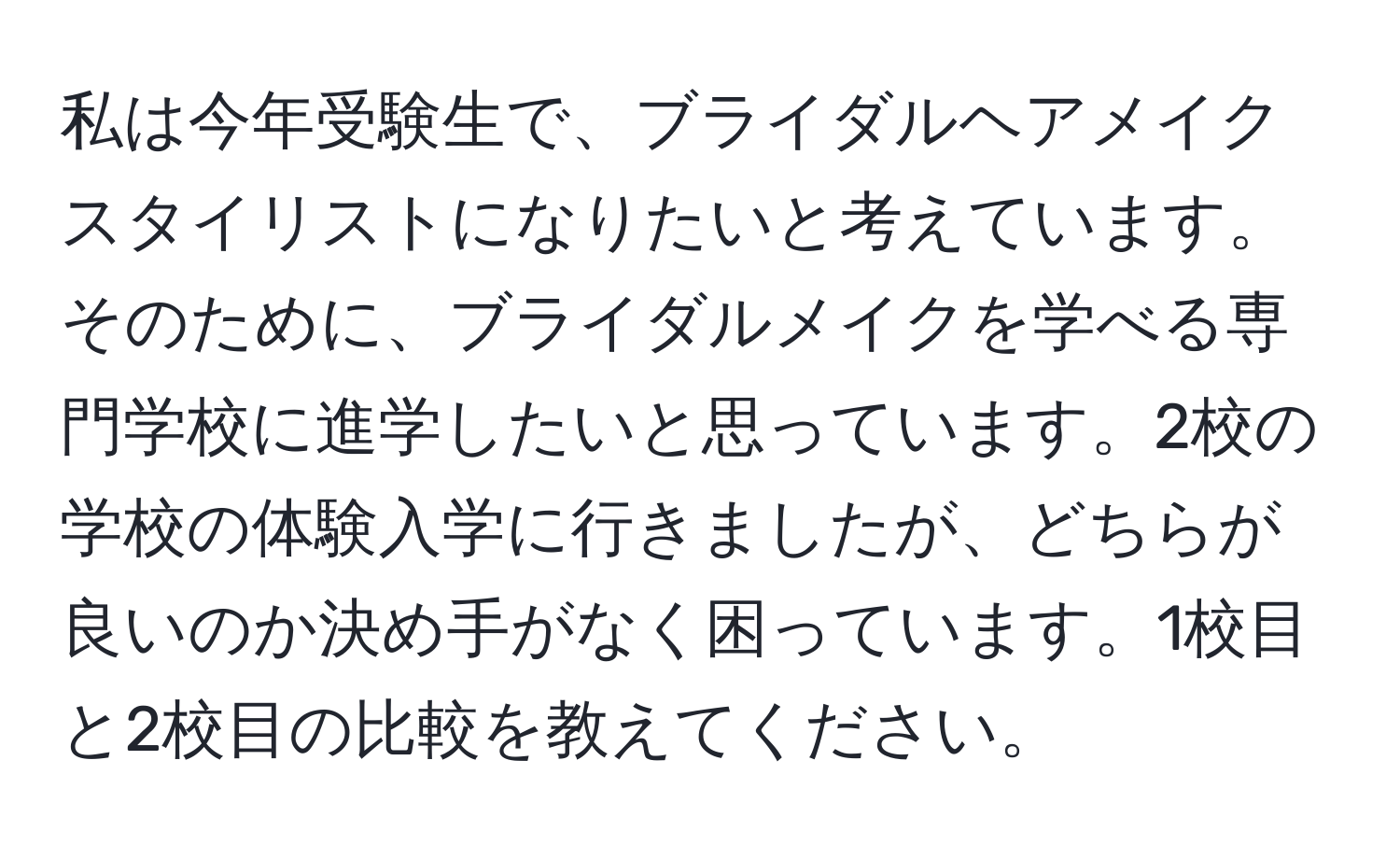 私は今年受験生で、ブライダルヘアメイクスタイリストになりたいと考えています。そのために、ブライダルメイクを学べる専門学校に進学したいと思っています。2校の学校の体験入学に行きましたが、どちらが良いのか決め手がなく困っています。1校目と2校目の比較を教えてください。